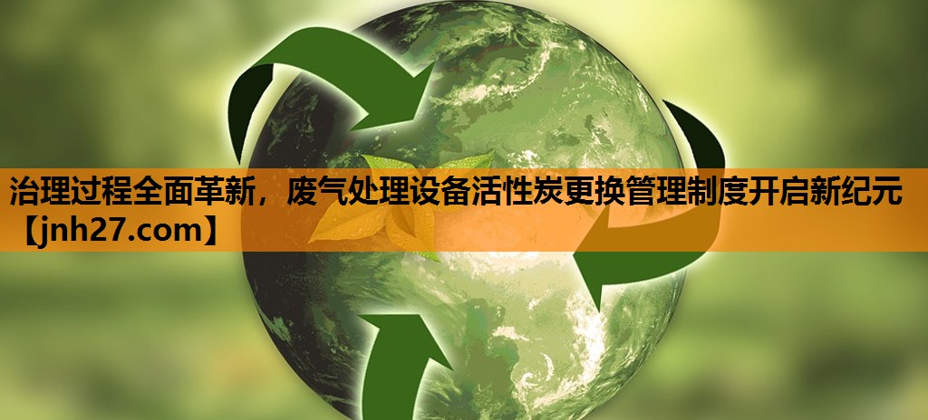 治理过程全面革新，废气处理设备活性炭更换管理制度开启新纪元