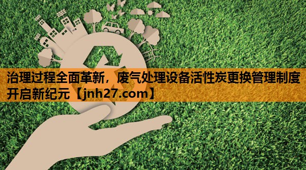 治理过程全面革新，废气处理设备活性炭更换管理制度开启新纪元