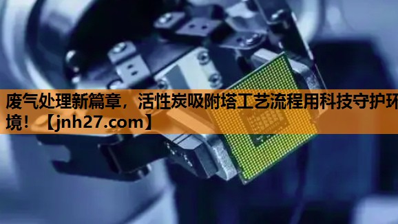 废气处理新篇章，活性炭吸附塔工艺流程用科技守护环境！