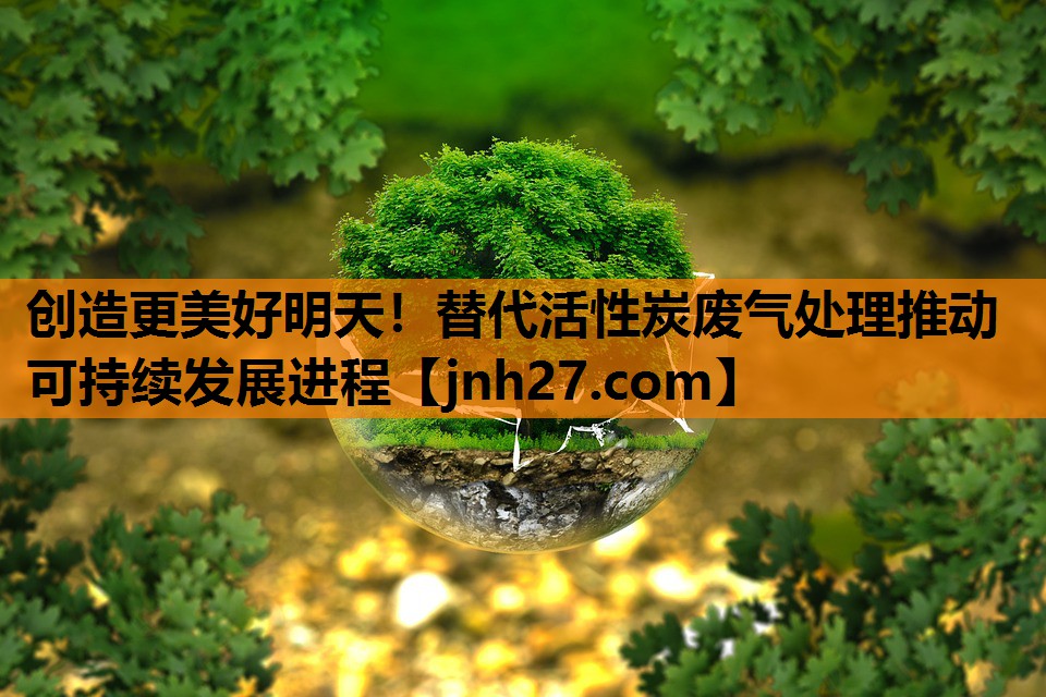 创造更美好明天！替代活性炭废气处理推动可持续发展进程