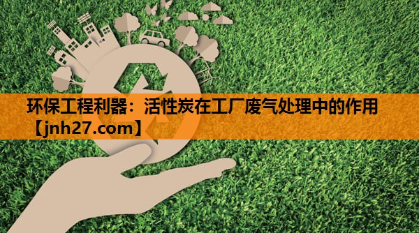 环保工程利器：活性炭在工厂废气处理中的作用