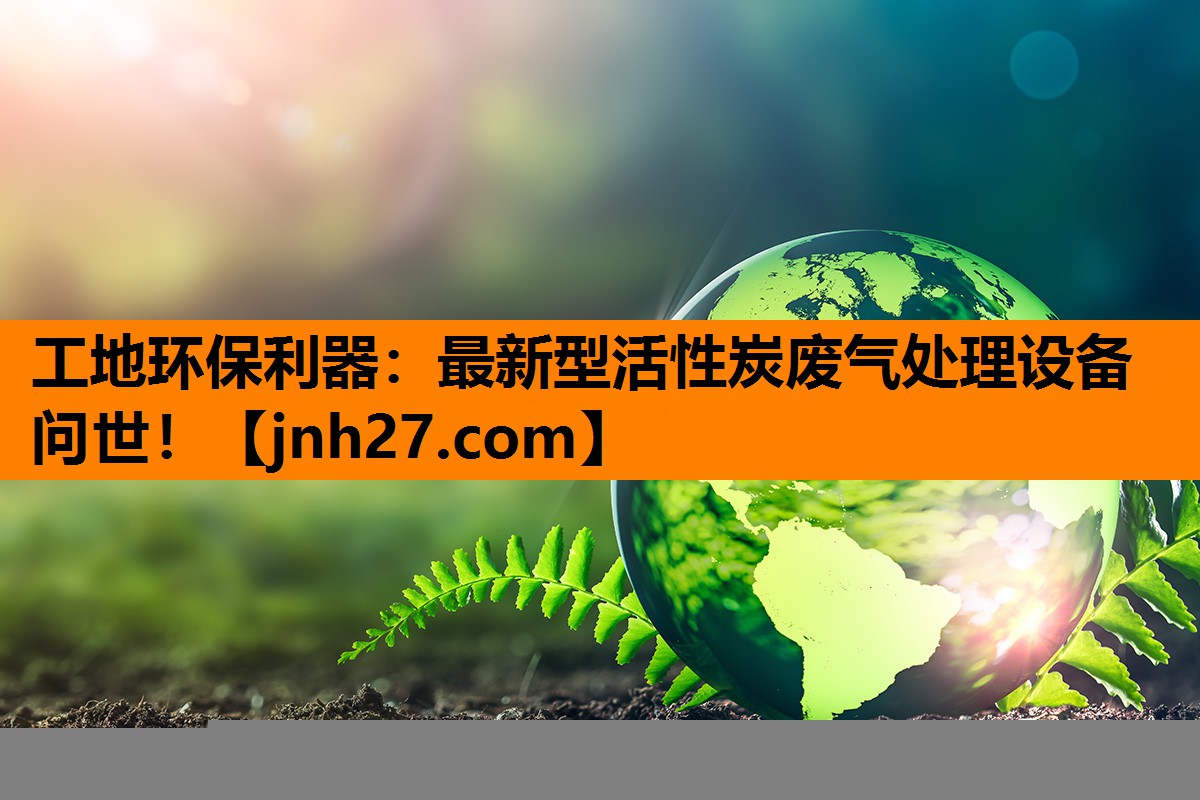 工地环保利器：最新型活性炭废气处理设备问世！