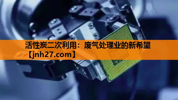 活性炭二次利用：废气处理业的新希望